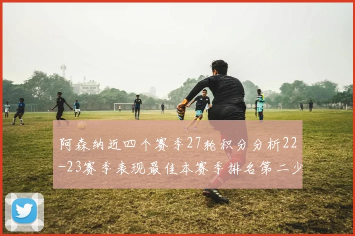 阿森纳近四个赛季27轮积分分析22-23赛季表现最佳本赛季排名第二少