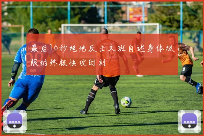 最后16秒绝地反击文班自述身体极限的终极快攻时刻