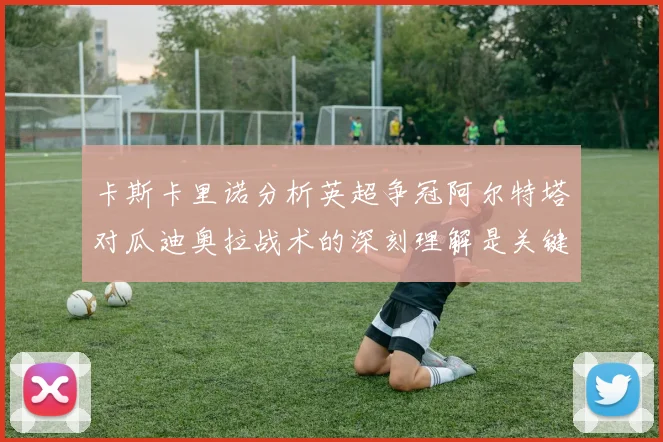 卡斯卡里诺分析英超争冠阿尔特塔对瓜迪奥拉战术的深刻理解是关键