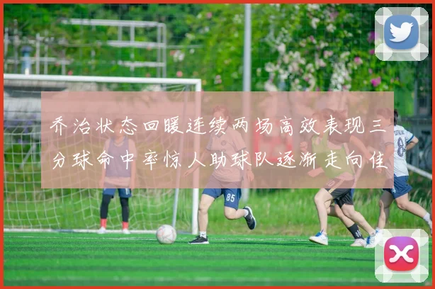 乔治状态回暖连续两场高效表现三分球命中率惊人助球队逐渐走向佳境