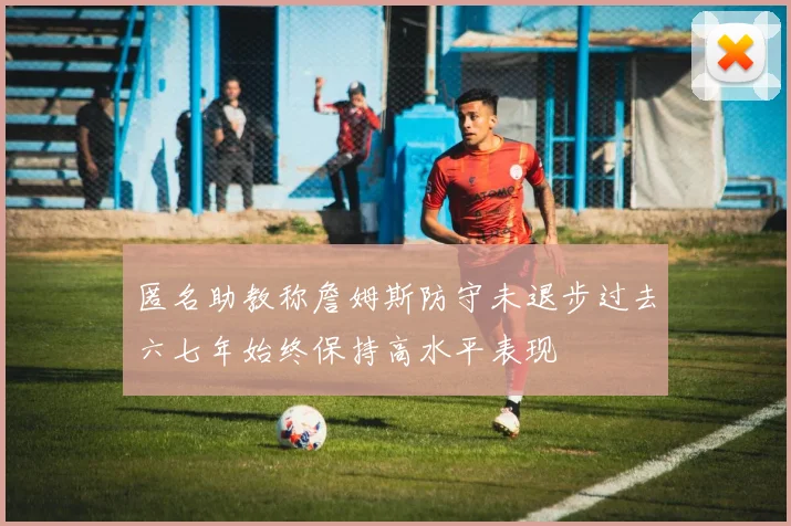 匿名助教称詹姆斯防守未退步过去六七年始终保持高水平表现