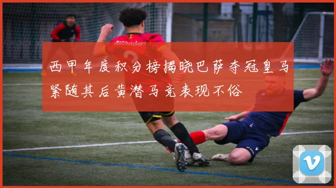 西甲年度积分榜揭晓巴萨夺冠皇马紧随其后黄潜马竞表现不俗
