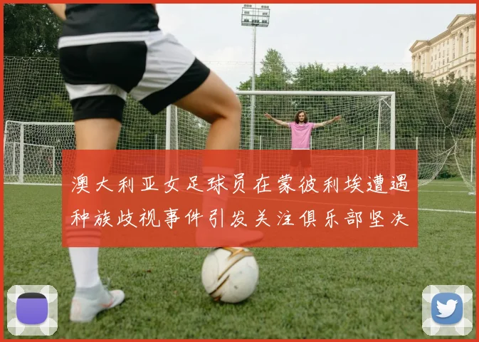 澳大利亚女足球员在蒙彼利埃遭遇种族歧视事件引发关注俱乐部坚决否认