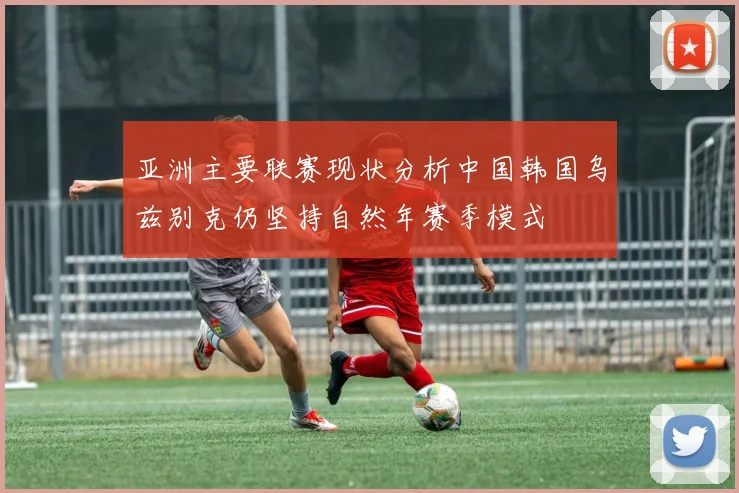 亚洲主要联赛现状分析中国韩国乌兹别克仍坚持自然年赛季模式