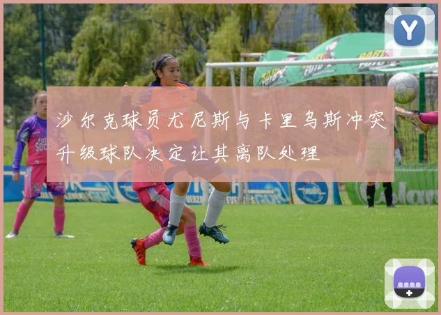 沙尔克球员尤尼斯与卡里乌斯冲突升级球队决定让其离队处理