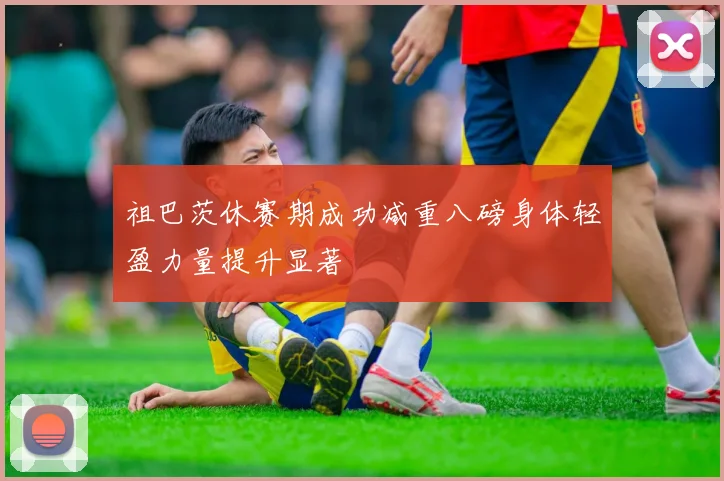 祖巴茨休赛期成功减重八磅身体轻盈力量提升显著