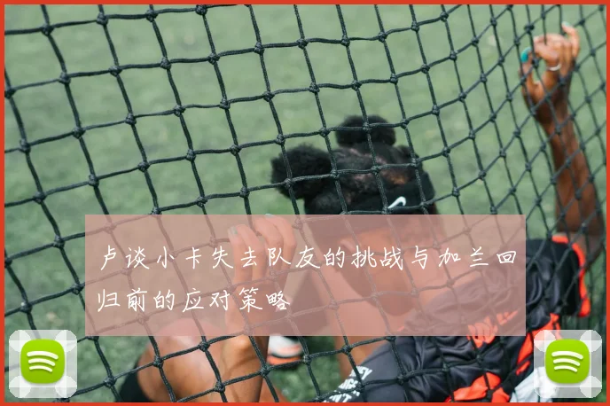 卢谈小卡失去队友的挑战与加兰回归前的应对策略