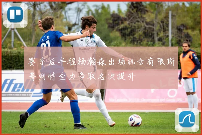 赛季后半程杨瀚森出场机会有限斯普利特全力争取名次提升