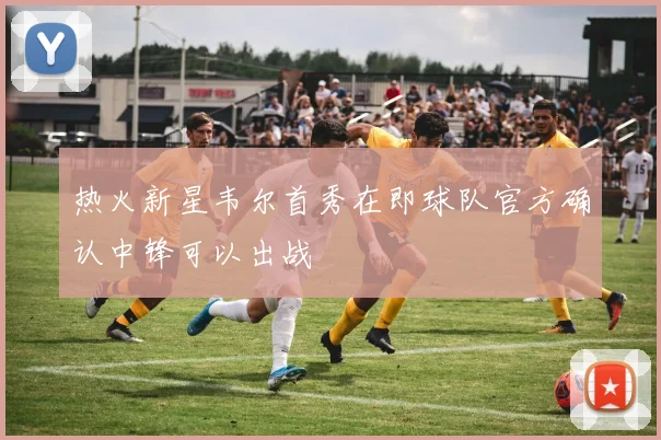 热火新星韦尔首秀在即球队官方确认中锋可以出战