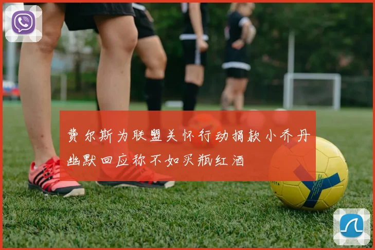 费尔斯为联盟关怀行动捐款小乔丹幽默回应称不如买瓶红酒