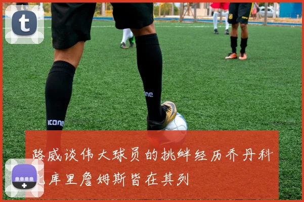 路威谈伟大球员的挑衅经历乔丹科比库里詹姆斯皆在其列