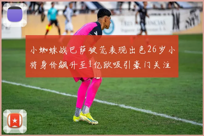 小蜘蛛战巴萨破荒表现出色26岁小将身价飙升至1亿欧吸引豪门关注