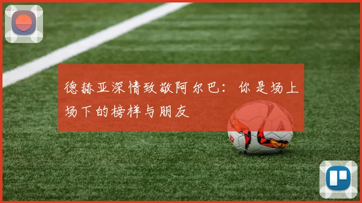 德赫亚深情致敬阿尔巴：你是场上场下的榜样与朋友