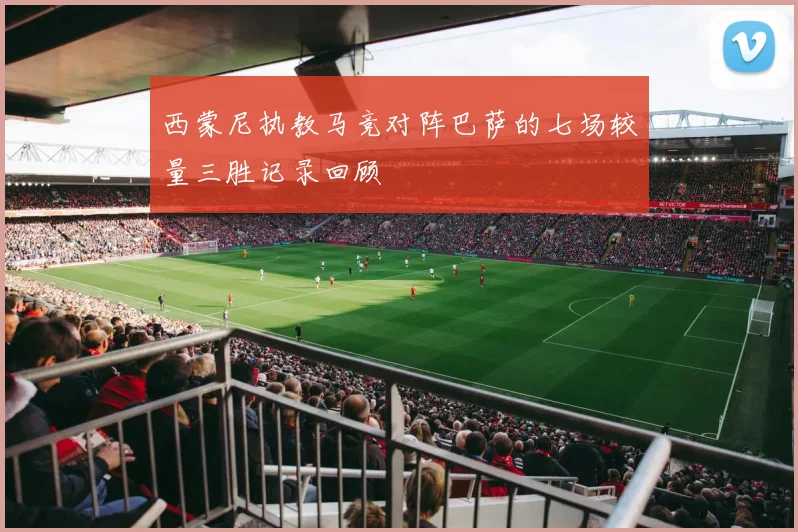 西蒙尼执教马竞对阵巴萨的七场较量三胜记录回顾