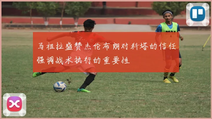 马祖拉盛赞杰伦布朗对科塔的信任强调战术执行的重要性