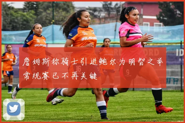 詹姆斯称骑士引进鲍尔为明智之举常规赛已不再关键