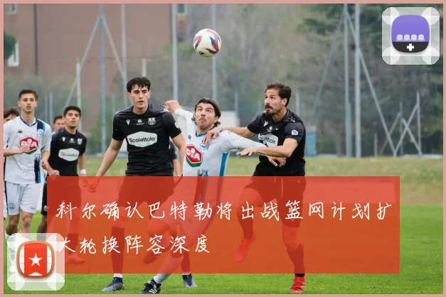 科尔确认巴特勒将出战篮网计划扩大轮换阵容深度