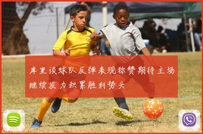 库里谈球队反弹表现称赞期待主场继续发力积累胜利势头