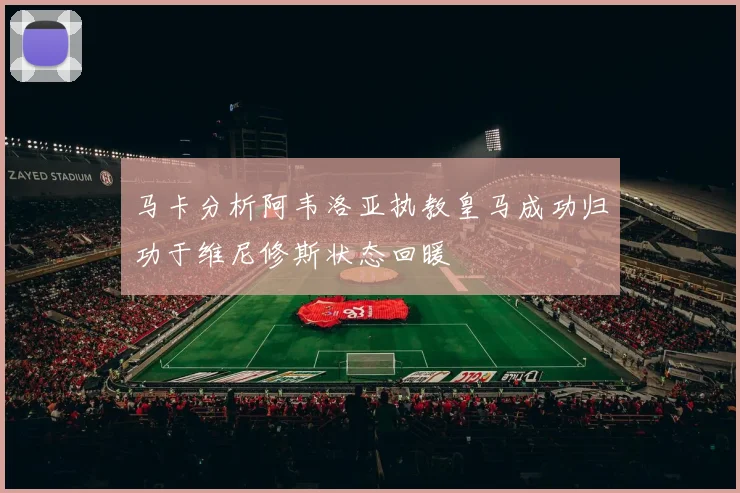 马卡分析阿韦洛亚执教皇马成功归功于维尼修斯状态回暖