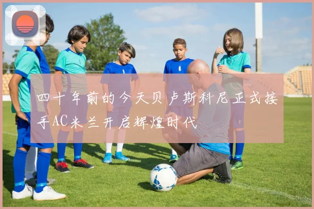 四十年前的今天贝卢斯科尼正式接手AC米兰开启辉煌时代
