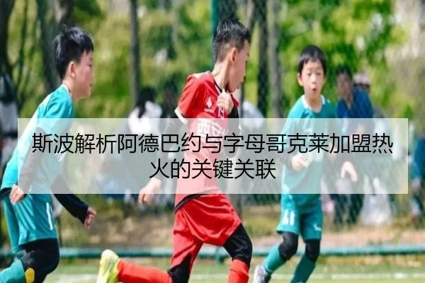 斯波解析阿德巴约与字母哥克莱加盟热火的关键关联